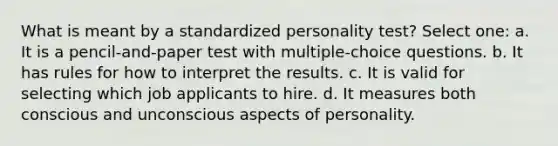 What is meant by a standardized personality test?​ Select one: a. ​It is a pencil-and-paper test with multiple-choice questions. b. ​It has rules for how to interpret the results. c. ​It is valid for selecting which job applicants to hire. d. ​It measures both conscious and unconscious aspects of personality.