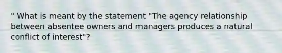 " What is meant by the statement "The agency relationship between absentee owners and managers produces a natural conflict of interest"?