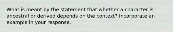 What is meant by the statement that whether a character is ancestral or derived depends on the context? Incorporate an example in your response.