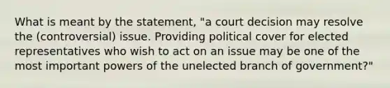 What is meant by the statement, "a court decision may resolve the (controversial) issue. Providing political cover for elected representatives who wish to act on an issue may be one of the most important powers of the unelected branch of government?"