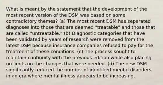 What is meant by the statement that the development of the most recent version of the DSM was based on some contradictory themes? (a) The most recent DSM has separated diagnoses into those that are deemed "treatable" and those that are called "untreatable." (b) Diagnostic categories that have been validated by years of research were removed from the latest DSM because insurance companies refused to pay for the treatment of these conditions. (c) The process sought to maintain continuity with the previous edition while also placing no limits on the changes that were needed. (d) The new DSM significantly reduced the number of identified mental disorders in an era where mental illness appears to be increasing.