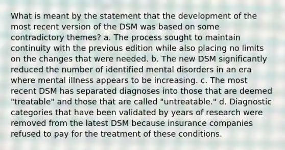 What is meant by the statement that the development of the most recent version of the DSM was based on some contradictory themes? a. The process sought to maintain continuity with the previous edition while also placing no limits on the changes that were needed. b. The new DSM significantly reduced the number of identified mental disorders in an era where mental illness appears to be increasing. c. The most recent DSM has separated diagnoses into those that are deemed "treatable" and those that are called "untreatable." d. Diagnostic categories that have been validated by years of research were removed from the latest DSM because insurance companies refused to pay for the treatment of these conditions.