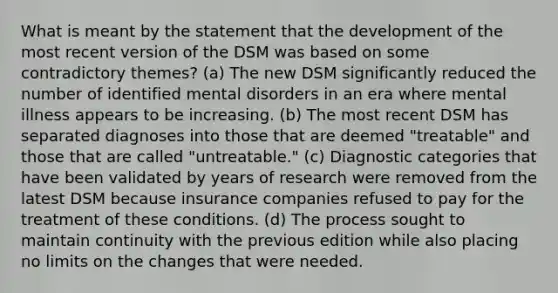 What is meant by the statement that the development of the most recent version of the DSM was based on some contradictory themes? (a) The new DSM significantly reduced the number of identified mental disorders in an era where mental illness appears to be increasing. (b) The most recent DSM has separated diagnoses into those that are deemed "treatable" and those that are called "untreatable." (c) Diagnostic categories that have been validated by years of research were removed from the latest DSM because insurance companies refused to pay for the treatment of these conditions. (d) The process sought to maintain continuity with the previous edition while also placing no limits on the changes that were needed.