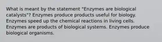 What is meant by the statement "Enzymes are biological catalysts"? Enzymes produce products useful for biology. Enzymes speed up the <a href='https://www.questionai.com/knowledge/kc6NTom4Ep-chemical-reactions' class='anchor-knowledge'>chemical reactions</a> in living cells. Enzymes are products of biological systems. Enzymes produce biological organisms.