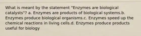 What is meant by the statement "Enzymes are biological catalysts"? a. Enzymes are products of biological systems.b. Enzymes produce biological organisms.c. Enzymes speed up the chemical reactions in living cells.d. Enzymes produce products useful for biology