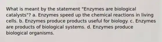 What is meant by the statement "Enzymes are biological catalysts"? a. Enzymes speed up the <a href='https://www.questionai.com/knowledge/kc6NTom4Ep-chemical-reactions' class='anchor-knowledge'>chemical reactions</a> in living cells. b. Enzymes produce products useful for biology. c. Enzymes are products of biological systems. d. Enzymes produce biological organisms.