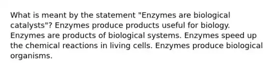 What is meant by the statement "Enzymes are biological catalysts"? Enzymes produce products useful for biology. Enzymes are products of biological systems. Enzymes speed up the <a href='https://www.questionai.com/knowledge/kc6NTom4Ep-chemical-reactions' class='anchor-knowledge'>chemical reactions</a> in living cells. Enzymes produce biological organisms.