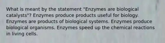 What is meant by the statement "Enzymes are biological catalysts"? Enzymes produce products useful for biology. Enzymes are products of biological systems. Enzymes produce biological organisms. Enzymes speed up the chemical reactions in living cells.