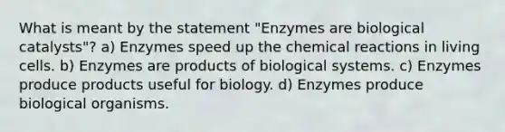 What is meant by the statement "Enzymes are biological catalysts"? a) Enzymes speed up the chemical reactions in living cells. b) Enzymes are products of biological systems. c) Enzymes produce products useful for biology. d) Enzymes produce biological organisms.