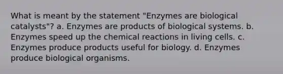 What is meant by the statement "Enzymes are biological catalysts"? a. Enzymes are products of biological systems. b. Enzymes speed up the chemical reactions in living cells. c. Enzymes produce products useful for biology. d. Enzymes produce biological organisms.