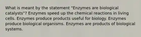 What is meant by the statement "Enzymes are biological catalysts"? Enzymes speed up the chemical reactions in living cells. Enzymes produce products useful for biology. Enzymes produce biological organisms. Enzymes are products of biological systems.