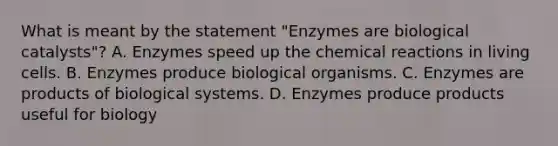 What is meant by the statement "Enzymes are biological catalysts"? A. Enzymes speed up the chemical reactions in living cells. B. Enzymes produce biological organisms. C. Enzymes are products of biological systems. D. Enzymes produce products useful for biology