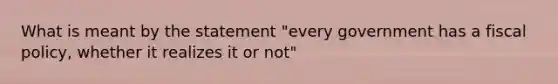 What is meant by the statement "every government has a fiscal policy, whether it realizes it or not"