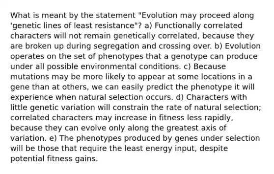 What is meant by the statement "Evolution may proceed along 'genetic lines of least resistance"? a) Functionally correlated characters will not remain genetically correlated, because they are broken up during segregation and crossing over. b) Evolution operates on the set of phenotypes that a genotype can produce under all possible environmental conditions. c) Because mutations may be more likely to appear at some locations in a gene than at others, we can easily predict the phenotype it will experience when natural selection occurs. d) Characters with little genetic variation will constrain the rate of natural selection; correlated characters may increase in fitness less rapidly, because they can evolve only along the greatest axis of variation. e) The phenotypes produced by genes under selection will be those that require the least energy input, despite potential fitness gains.