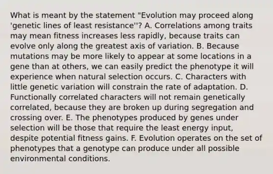 What is meant by the statement "Evolution may proceed along 'genetic lines of least resistance''? A. Correlations among traits may mean fitness increases less rapidly, because traits can evolve only along the greatest axis of variation. B. Because mutations may be more likely to appear at some locations in a gene than at others, we can easily predict the phenotype it will experience when natural selection occurs. C. Characters with little genetic variation will constrain the rate of adaptation. D. Functionally correlated characters will not remain genetically correlated, because they are broken up during segregation and crossing over. E. The phenotypes produced by genes under selection will be those that require the least energy input, despite potential fitness gains. F. Evolution operates on the set of phenotypes that a genotype can produce under all possible environmental conditions.