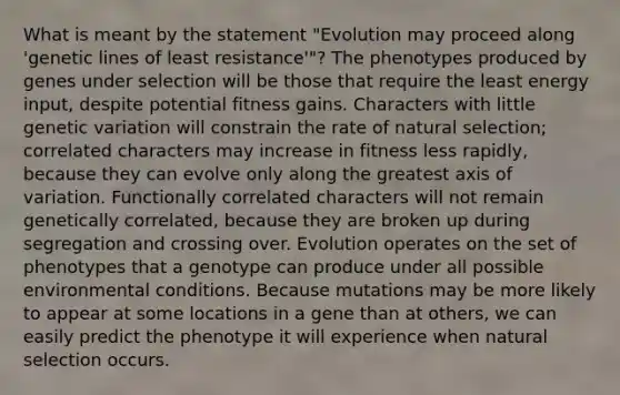 What is meant by the statement "Evolution may proceed along 'genetic lines of least resistance'"? The phenotypes produced by genes under selection will be those that require the least energy input, despite potential fitness gains. Characters with little genetic variation will constrain the rate of natural selection; correlated characters may increase in fitness less rapidly, because they can evolve only along the greatest axis of variation. Functionally correlated characters will not remain genetically correlated, because they are broken up during segregation and crossing over. Evolution operates on the set of phenotypes that a genotype can produce under all possible environmental conditions. Because mutations may be more likely to appear at some locations in a gene than at others, we can easily predict the phenotype it will experience when natural selection occurs.