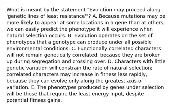 What is meant by the statement "Evolution may proceed along 'genetic lines of least resistance'"? A. Because mutations may be more likely to appear at some locations in a gene than at others, we can easily predict the phenotype it will experience when natural selection occurs. B. Evolution operates on the set of phenotypes that a genotype can produce under all possible environmental conditions. C. Functionally correlated characters will not remain genetically correlated, because they are broken up during segregation and crossing over. D. Characters with little genetic variation will constrain the rate of natural selection; correlated characters may increase in fitness less rapidly, because they can evolve only along the greatest axis of variation. E. The phenotypes produced by genes under selection will be those that require the least energy input, despite potential fitness gains.