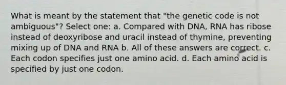 What is meant by the statement that "the genetic code is not ambiguous"? Select one: a. Compared with DNA, RNA has ribose instead of deoxyribose and uracil instead of thymine, preventing mixing up of DNA and RNA b. All of these answers are correct. c. Each codon specifies just one amino acid. d. Each amino acid is specified by just one codon.