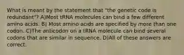 What is meant by the statement that "the genetic code is redundant"? A)Most tRNA molecules can bind a few different amino acids. B) Most amino acids are specified by more than one codon. C)The anticodon on a tRNA molecule can bind several codons that are similar in sequence. D)All of these answers are correct.