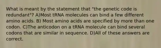 What is meant by the statement that "the genetic code is redundant"? A)Most tRNA molecules can bind a few different amino acids. B) Most amino acids are specified by more than one codon. C)The anticodon on a tRNA molecule can bind several codons that are similar in sequence. D)All of these answers are correct.