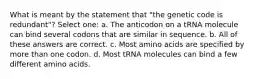 What is meant by the statement that "the genetic code is redundant"? Select one: a. The anticodon on a tRNA molecule can bind several codons that are similar in sequence. b. All of these answers are correct. c. Most amino acids are specified by more than one codon. d. Most tRNA molecules can bind a few different amino acids.