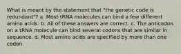 What is meant by the statement that "the genetic code is redundant"? a. Most tRNA molecules can bind a few different amino acids. b. All of these answers are correct. c. The anticodon on a tRNA molecule can bind several codons that are similar in sequence. d. Most amino acids are specified by more than one codon.