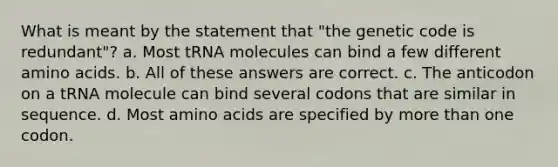 What is meant by the statement that "the genetic code is redundant"? a. Most tRNA molecules can bind a few different <a href='https://www.questionai.com/knowledge/k9gb720LCl-amino-acids' class='anchor-knowledge'>amino acids</a>. b. All of these answers are correct. c. The anticodon on a tRNA molecule can bind several codons that are similar in sequence. d. Most amino acids are specified by <a href='https://www.questionai.com/knowledge/keWHlEPx42-more-than' class='anchor-knowledge'>more than</a> one codon.