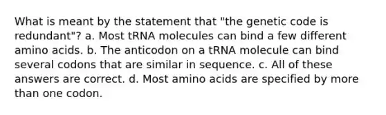 What is meant by the statement that "the genetic code is redundant"? a. Most tRNA molecules can bind a few different <a href='https://www.questionai.com/knowledge/k9gb720LCl-amino-acids' class='anchor-knowledge'>amino acids</a>. b. The anticodon on a tRNA molecule can bind several codons that are similar in sequence. c. All of these answers are correct. d. Most amino acids are specified by <a href='https://www.questionai.com/knowledge/keWHlEPx42-more-than' class='anchor-knowledge'>more than</a> one codon.