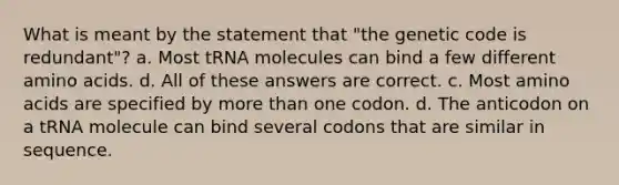 What is meant by the statement that "the genetic code is redundant"? a. Most tRNA molecules can bind a few different amino acids. d. All of these answers are correct. c. Most amino acids are specified by more than one codon. d. The anticodon on a tRNA molecule can bind several codons that are similar in sequence.