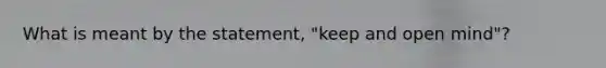 What is meant by the statement, "keep and open mind"?