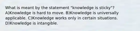 What is meant by the statement "knowledge is sticky"? A)Knowledge is hard to move. B)Knowledge is universally applicable. C)Knowledge works only in certain situations. D)Knowledge is intangible.