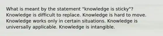 What is meant by the statement "knowledge is sticky"? Knowledge is difficult to replace. Knowledge is hard to move. Knowledge works only in certain situations. Knowledge is universally applicable. Knowledge is intangible.