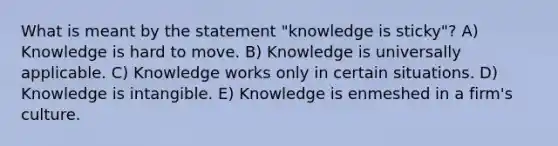 What is meant by the statement "knowledge is sticky"? A) Knowledge is hard to move. B) Knowledge is universally applicable. C) Knowledge works only in certain situations. D) Knowledge is intangible. E) Knowledge is enmeshed in a firm's culture.