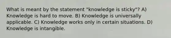 What is meant by the statement "knowledge is sticky"? A) Knowledge is hard to move. B) Knowledge is universally applicable. C) Knowledge works only in certain situations. D) Knowledge is intangible.