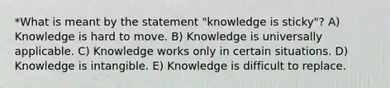 *What is meant by the statement "knowledge is sticky"? A) Knowledge is hard to move. B) Knowledge is universally applicable. C) Knowledge works only in certain situations. D) Knowledge is intangible. E) Knowledge is difficult to replace.