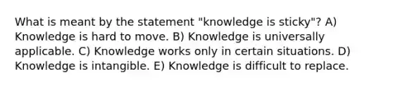 What is meant by the statement "knowledge is sticky"? A) Knowledge is hard to move. B) Knowledge is universally applicable. C) Knowledge works only in certain situations. D) Knowledge is intangible. E) Knowledge is difficult to replace.