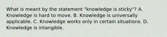 What is meant by the statement "knowledge is sticky"? A. Knowledge is hard to move. B. Knowledge is universally applicable. C. Knowledge works only in certain situations. D. Knowledge is intangible.