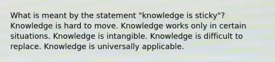 What is meant by the statement "knowledge is sticky"? Knowledge is hard to move. Knowledge works only in certain situations. Knowledge is intangible. Knowledge is difficult to replace. Knowledge is universally applicable.