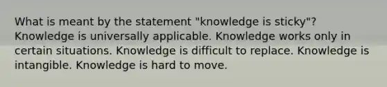 What is meant by the statement "knowledge is sticky"? Knowledge is universally applicable. Knowledge works only in certain situations. Knowledge is difficult to replace. Knowledge is intangible. Knowledge is hard to move.