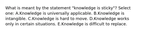 What is meant by the statement "knowledge is sticky"? Select one: A.Knowledge is universally applicable. B.Knowledge is intangible. C.Knowledge is hard to move. D.Knowledge works only in certain situations. E.Knowledge is difficult to replace.