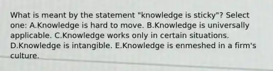 What is meant by the statement "knowledge is sticky"? Select one: A.Knowledge is hard to move. B.Knowledge is universally applicable. C.Knowledge works only in certain situations. D.Knowledge is intangible. E.Knowledge is enmeshed in a firm's culture.