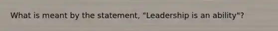 What is meant by the statement, "Leadership is an ability"?