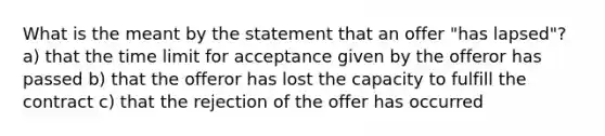 What is the meant by the statement that an offer "has lapsed"? a) that the time limit for acceptance given by the offeror has passed b) that the offeror has lost the capacity to fulfill the contract c) that the rejection of the offer has occurred