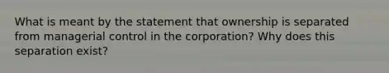 What is meant by the statement that ownership is separated from managerial control in the corporation? Why does this separation exist?