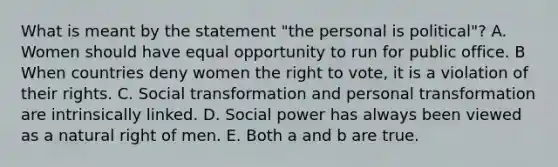 What is meant by the statement "the personal is political"? A. Women should have equal opportunity to run for public office. B When countries deny women the right to vote, it is a violation of their rights. C. Social transformation and personal transformation are intrinsically linked. D. Social power has always been viewed as a natural right of men. E. Both a and b are true.