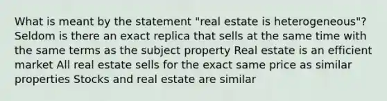 What is meant by the statement "real estate is heterogeneous"? Seldom is there an exact replica that sells at the same time with the same terms as the subject property Real estate is an efficient market All real estate sells for the exact same price as similar properties Stocks and real estate are similar