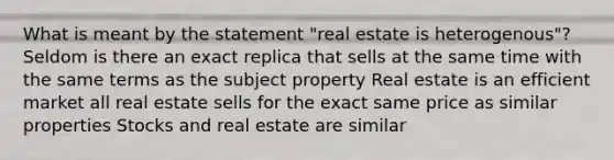 What is meant by the statement "real estate is heterogenous"? Seldom is there an exact replica that sells at the same time with the same terms as the subject property Real estate is an efficient market all real estate sells for the exact same price as similar properties Stocks and real estate are similar