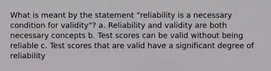 What is meant by the statement "reliability is a necessary condition for validity"? a. Reliability and validity are both necessary concepts b. Test scores can be valid without being reliable c. Test scores that are valid have a significant degree of reliability