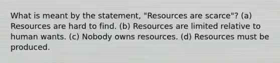 What is meant by the statement, "Resources are scarce"? (a) Resources are hard to find. (b) Resources are limited relative to human wants. (c) Nobody owns resources. (d) Resources must be produced.