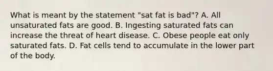 What is meant by the statement "sat fat is bad"? A. All unsaturated fats are good. B. Ingesting saturated fats can increase the threat of heart disease. C. Obese people eat only saturated fats. D. Fat cells tend to accumulate in the lower part of the body.